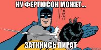 ну фергюсон может... заткнись пират