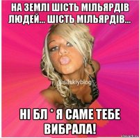 на землі шість мільярдів людей... шість мільярдів... ні бл * я саме тебе вибрала!