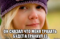  он сказал что меня трахать будет а трахнул ее