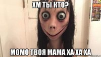 хм ты кто? момо твоя мама ха ха ха