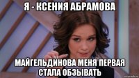 я - ксения абрамова майгельдинова меня первая стала обзывать