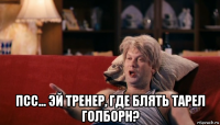  псс... эй тренер, где блять тарел голборн?