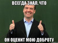 всегда знал, что он оценит мою доброту