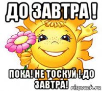 до завтра ! пока! не тоскуй ! до завтра!