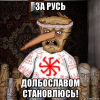 за русь долбославом становлюсь!