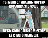 ты меня слушаешь морти? домашка это чушь! весь смысл в том, чтоб её стало меньше.