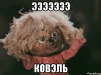 эээээээ ковэль