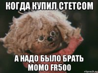 когда купил стетсом а надо было брать момо fr500