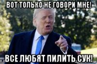 вот только не говори мне! все любят пилить сук!