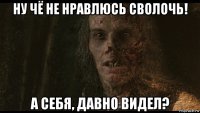 ну чё не нравлюсь сволочь! а себя, давно видел?
