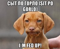 сыт по горло [sit po gorlo] i`m fed up!