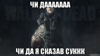 чи дааааааа чи да я сказав суккк
