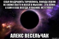 себя поздравить тороплюсь, покуда левую не склил ласту и весел в мыслях - это плюс, а сам к себе всегда, я ласков. 08.11.1946 г. алекс весельчак