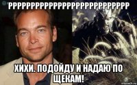 ррррррррррррррррррррррррррр хихи. подойду и надаю по щекам!