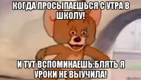 когда просыпаешься с утра в школу! и тут вспоминаешь:блять я уроки не выучила!