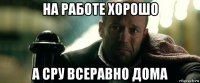 на работе хорошо а сру всеравно дома