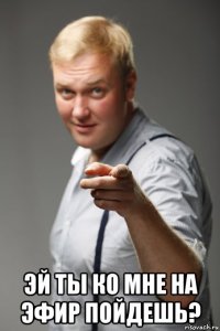  эй ты ко мне на эфир пойдешь?