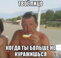твоё лицо когда ты больше не куражишься