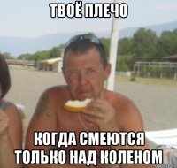 твоё плечо когда смеются только над коленом