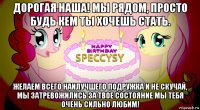 дорогая наша! мы рядом, просто будь кем ты хочешь стать. желаем всего наилучшего подружка и не скучай, мы затревожились за твое состояние мы тебя очень сильно любим!