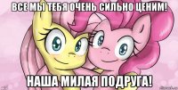 все мы тебя очень сильно ценим! наша милая подруга!