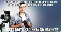 всем добрый вечер! я отличный фотограф, только не умею делать фотографии может быть кто-нибудь научит?