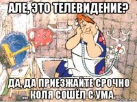 але, это телевидение? да, да приезжайте срочно ... коля сошёл с ума.