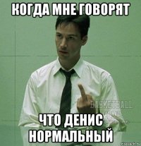 когда мне говорят что денис нормальный