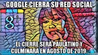 google cierra su red social el cierre será paulatino y culminará en agosto de 2019.
