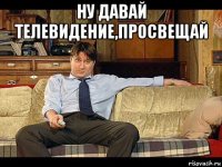 ну давай телевидение,просвещай 