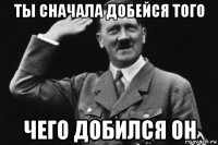 ты сначала добейся того чего добился он