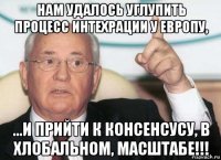 нам удалось углупить процесс интехрации у европу, ...и прийти к консенсусу, в хлобальном, масштабе!!!