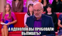  а одеколон вы пробовали выпивать?