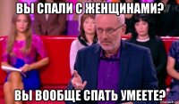 вы спали с женщинами? вы вообще спать умеете?