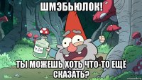 шмэбьюлок! ты можешь хоть что-то ещё сказать?
