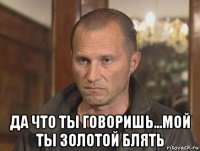  да что ты говоришь...мой ты золотой блять