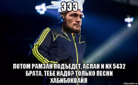 эээ потом рамзан подъедет, аслан и их 5432 брата. тебе надо? только песни хабибоквайя