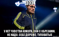 эээ у нет чувства юмора. они с обрезами. не надо. себе дороже. туповатые