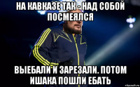 на кавказе так - над собой посмеялся выебали и зарезали. потом ишака пошли ебать