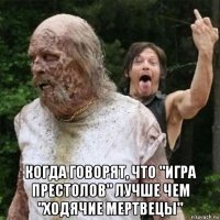  когда говорят, что "игра престолов" лучше чем "ходячие мертвецы"