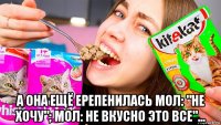  а она ещё ерепенилась мол: "не хочу"; мол: не вкусно это все"...
