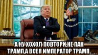  а ну хохол повтори.не пан трамп,а всея император трамп.