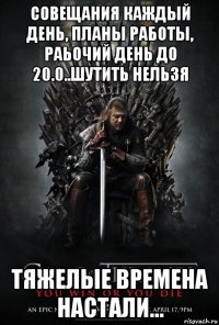 совещания каждый день, планы работы, раьочий день до 20.0..шутить нельзя тяжелые времена настали...