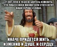 21 окт 2018 в 20:38 не бойтесь изменить что-либо в своей жизни, если этого хотят ваши сердце и душа. иначе придётся жить, изменив и душе, и сердцу.