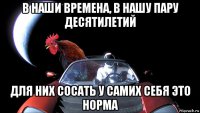 в наши времена, в нашу пару десятилетий для них сосать у самих себя это норма