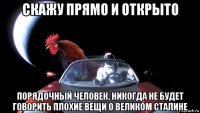 скажу прямо и открыто порядочный человек, никогда не будет говорить плохие вещи о великом сталине
