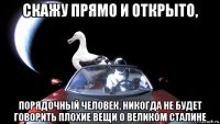 скажу прямо и открыто, порядочный человек, никогда не будет говорить плохие вещи о великом сталине