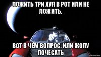 ложить три хуя в рот или не ложить, вот в чём вопрос. или жопу почесать