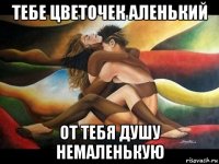 тебе цветочек аленький от тебя душу немаленькую