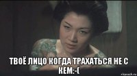  твоё лицо когда трахаться не с кем:-(